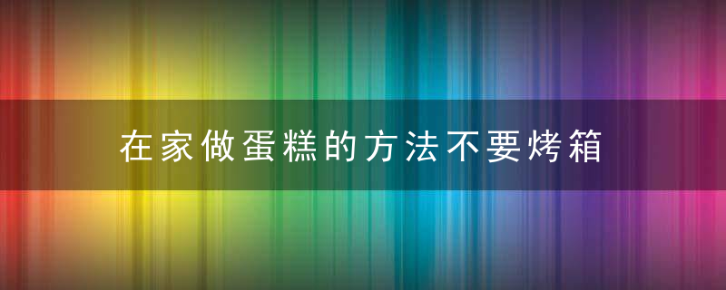 在家做蛋糕的方法不要烤箱 在家怎么做蛋糕的方法不要烤箱